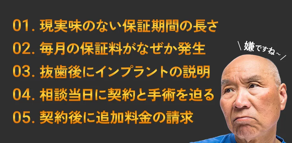 1.現実味のない保証期間の長さ 2.毎月の保証料がなぜか発生 3.抜歯後にインプラントの説明 4.相談当日に契約と手術を迫る 5.契約後に追加料金の請求